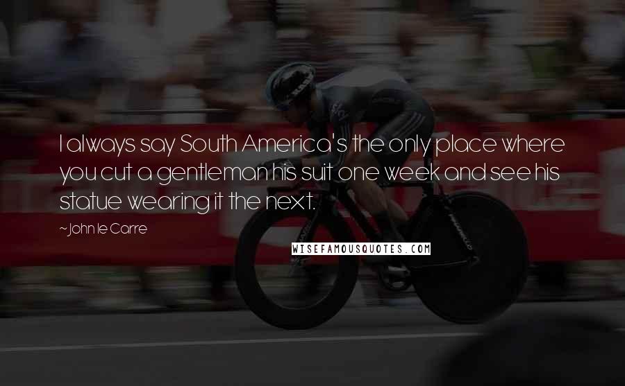 John Le Carre Quotes: I always say South America's the only place where you cut a gentleman his suit one week and see his statue wearing it the next.