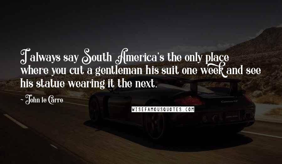 John Le Carre Quotes: I always say South America's the only place where you cut a gentleman his suit one week and see his statue wearing it the next.