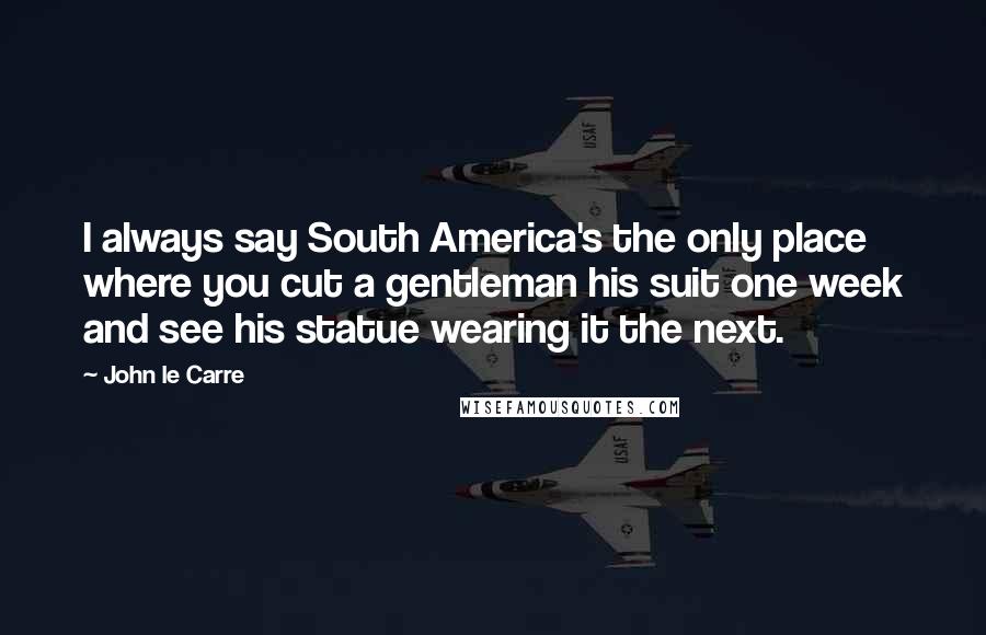 John Le Carre Quotes: I always say South America's the only place where you cut a gentleman his suit one week and see his statue wearing it the next.