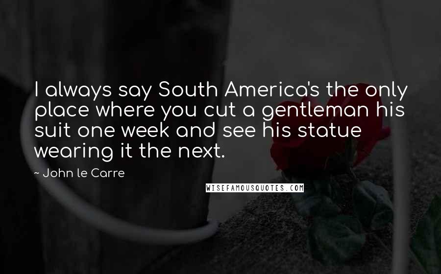 John Le Carre Quotes: I always say South America's the only place where you cut a gentleman his suit one week and see his statue wearing it the next.
