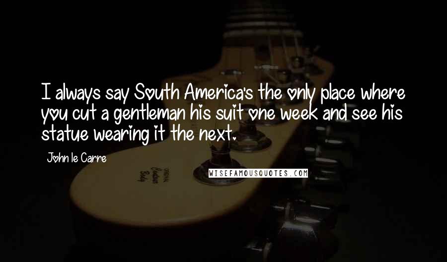 John Le Carre Quotes: I always say South America's the only place where you cut a gentleman his suit one week and see his statue wearing it the next.