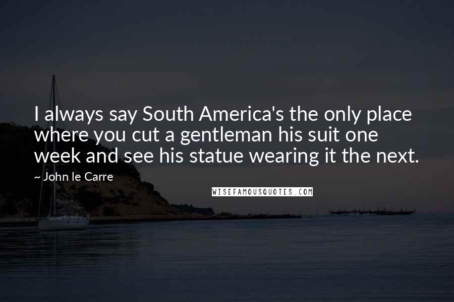John Le Carre Quotes: I always say South America's the only place where you cut a gentleman his suit one week and see his statue wearing it the next.