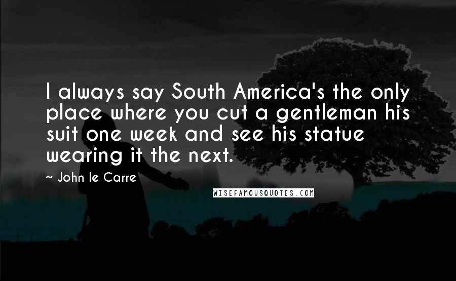 John Le Carre Quotes: I always say South America's the only place where you cut a gentleman his suit one week and see his statue wearing it the next.