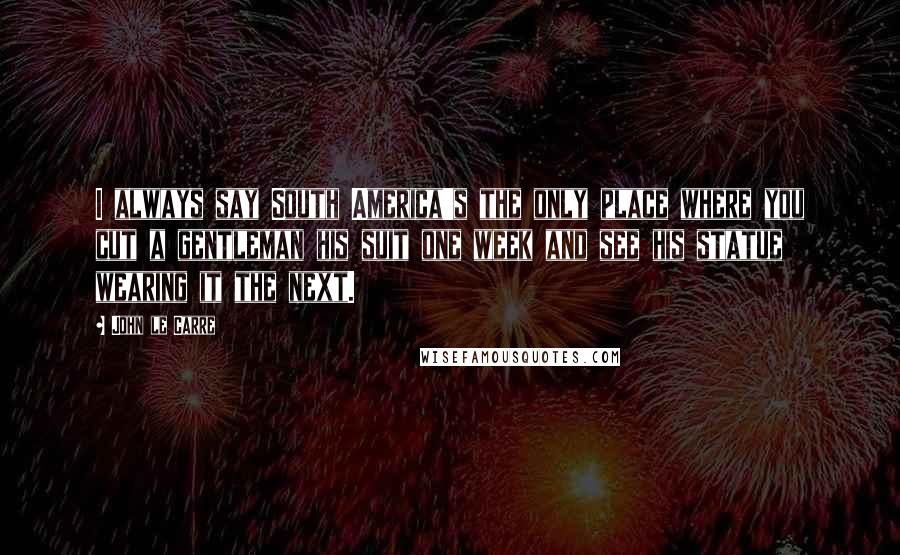 John Le Carre Quotes: I always say South America's the only place where you cut a gentleman his suit one week and see his statue wearing it the next.