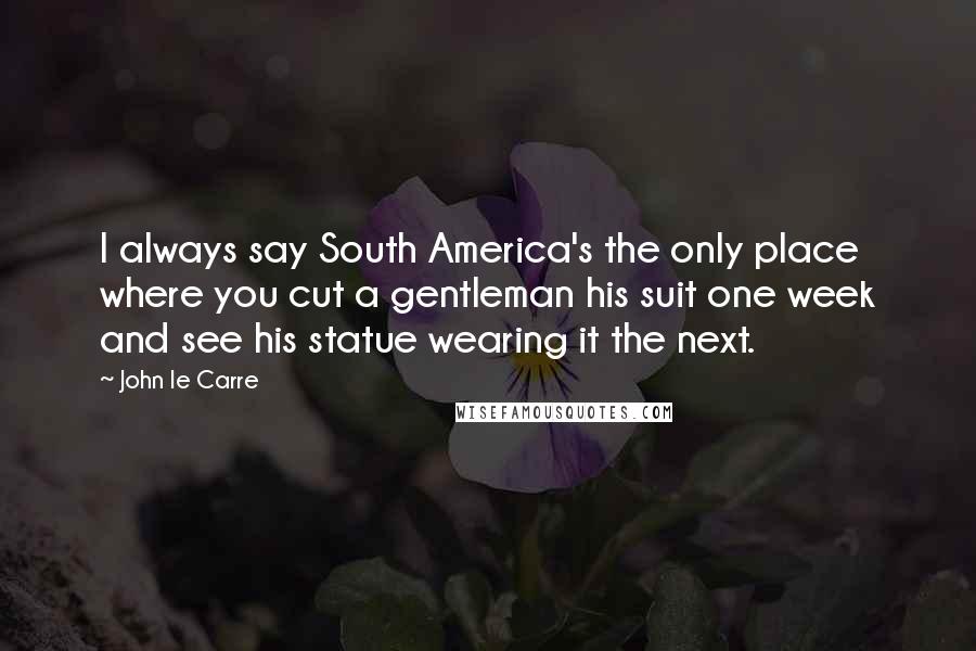 John Le Carre Quotes: I always say South America's the only place where you cut a gentleman his suit one week and see his statue wearing it the next.