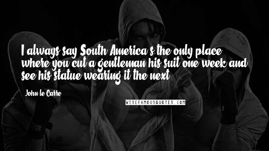 John Le Carre Quotes: I always say South America's the only place where you cut a gentleman his suit one week and see his statue wearing it the next.