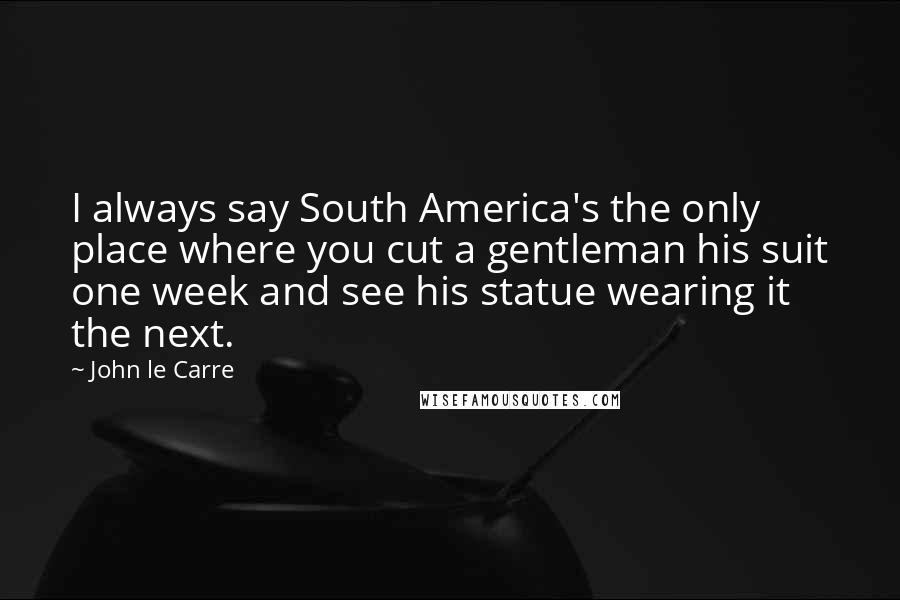 John Le Carre Quotes: I always say South America's the only place where you cut a gentleman his suit one week and see his statue wearing it the next.