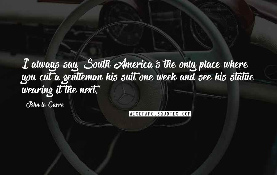 John Le Carre Quotes: I always say South America's the only place where you cut a gentleman his suit one week and see his statue wearing it the next.