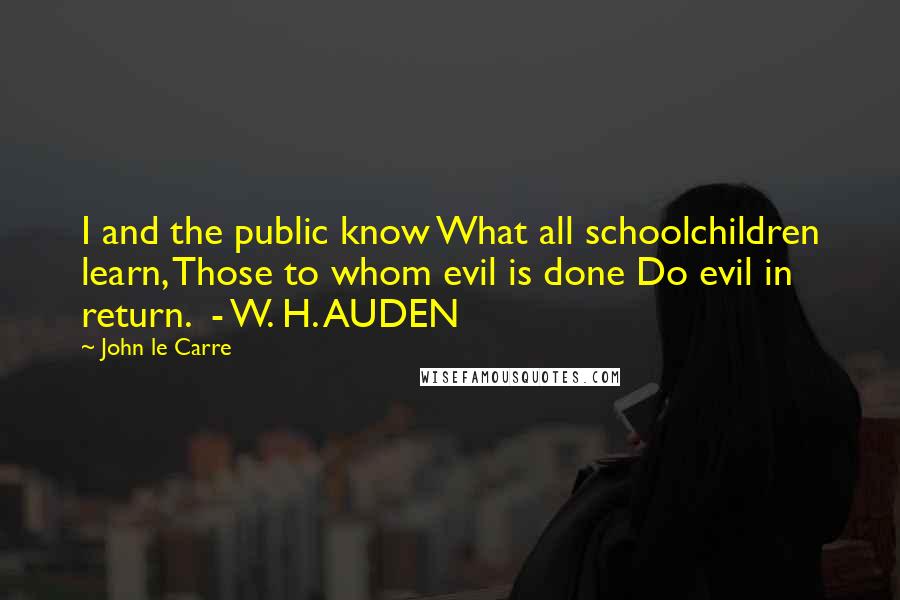 John Le Carre Quotes: I and the public know What all schoolchildren learn, Those to whom evil is done Do evil in return. - W. H. AUDEN