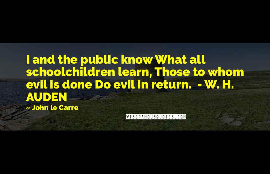 John Le Carre Quotes: I and the public know What all schoolchildren learn, Those to whom evil is done Do evil in return. - W. H. AUDEN