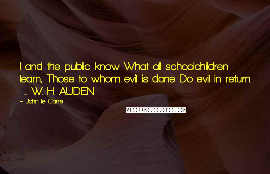 John Le Carre Quotes: I and the public know What all schoolchildren learn, Those to whom evil is done Do evil in return. - W. H. AUDEN