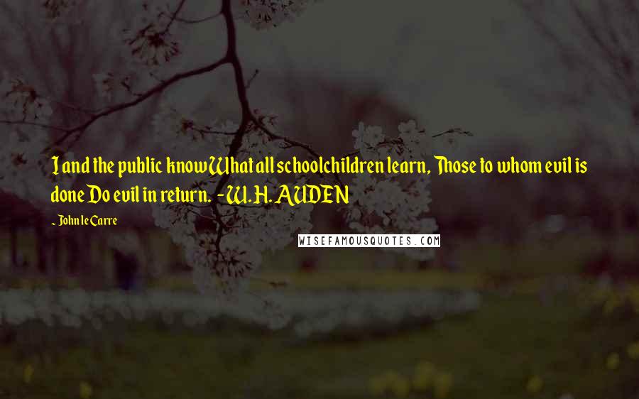 John Le Carre Quotes: I and the public know What all schoolchildren learn, Those to whom evil is done Do evil in return.  - W. H. AUDEN