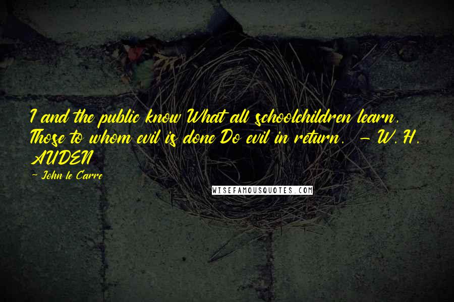 John Le Carre Quotes: I and the public know What all schoolchildren learn, Those to whom evil is done Do evil in return.  - W. H. AUDEN