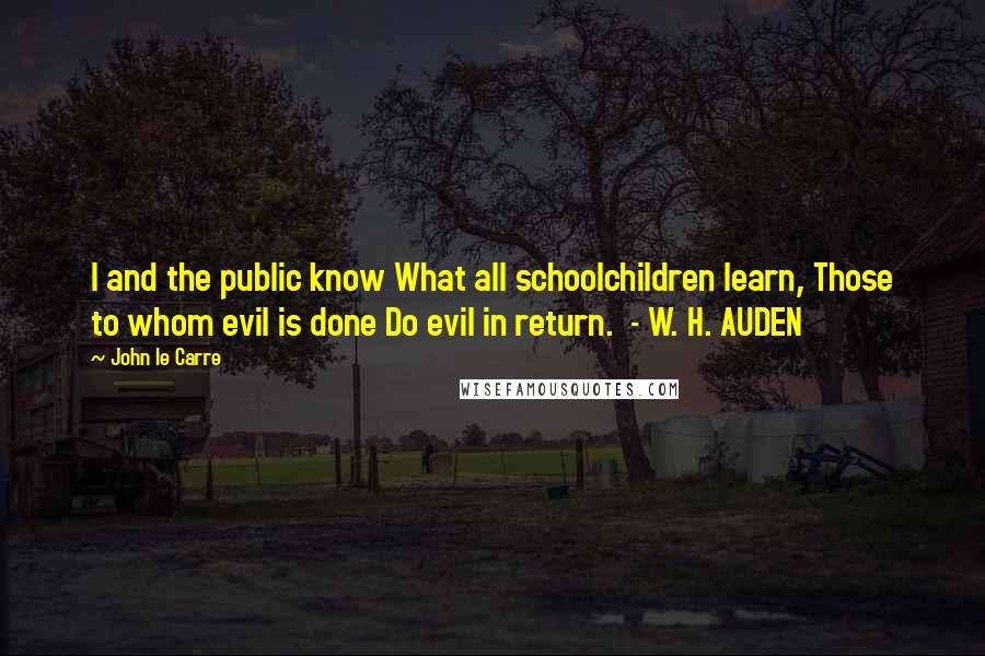 John Le Carre Quotes: I and the public know What all schoolchildren learn, Those to whom evil is done Do evil in return. - W. H. AUDEN