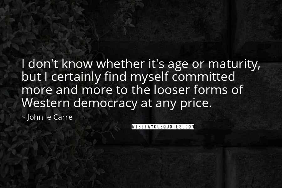 John Le Carre Quotes: I don't know whether it's age or maturity, but I certainly find myself committed more and more to the looser forms of Western democracy at any price.