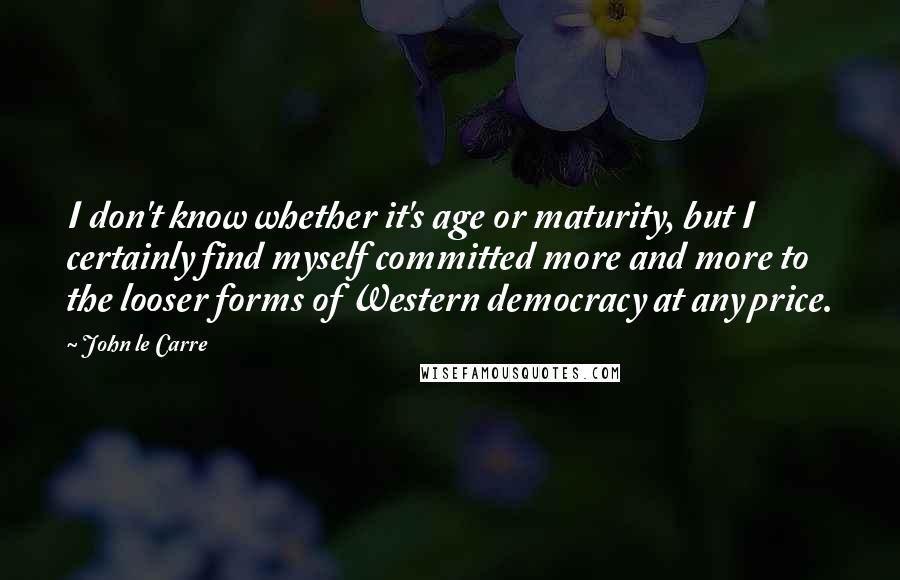 John Le Carre Quotes: I don't know whether it's age or maturity, but I certainly find myself committed more and more to the looser forms of Western democracy at any price.