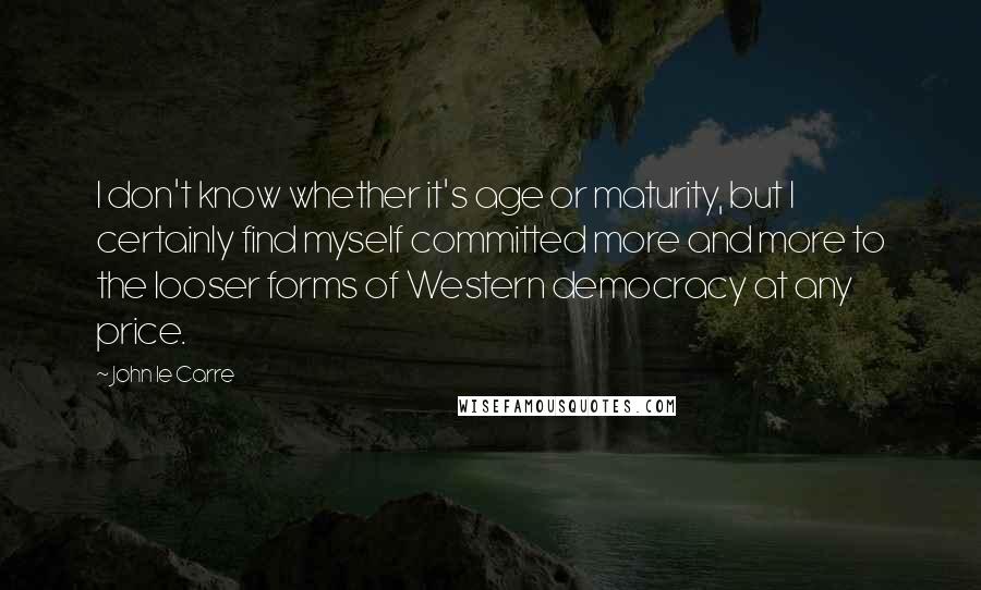 John Le Carre Quotes: I don't know whether it's age or maturity, but I certainly find myself committed more and more to the looser forms of Western democracy at any price.