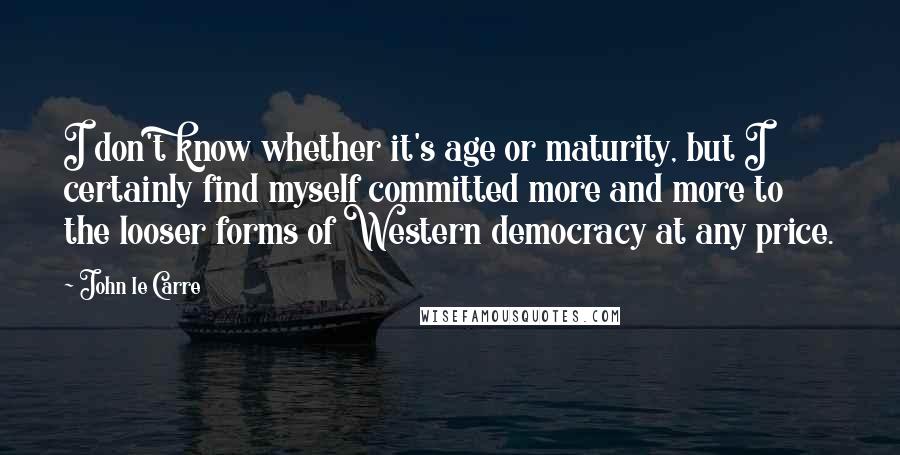 John Le Carre Quotes: I don't know whether it's age or maturity, but I certainly find myself committed more and more to the looser forms of Western democracy at any price.