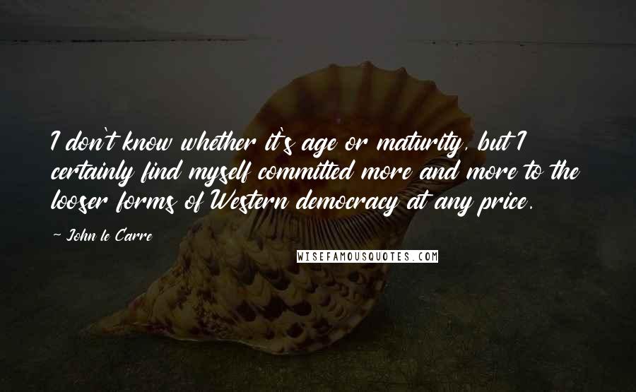 John Le Carre Quotes: I don't know whether it's age or maturity, but I certainly find myself committed more and more to the looser forms of Western democracy at any price.