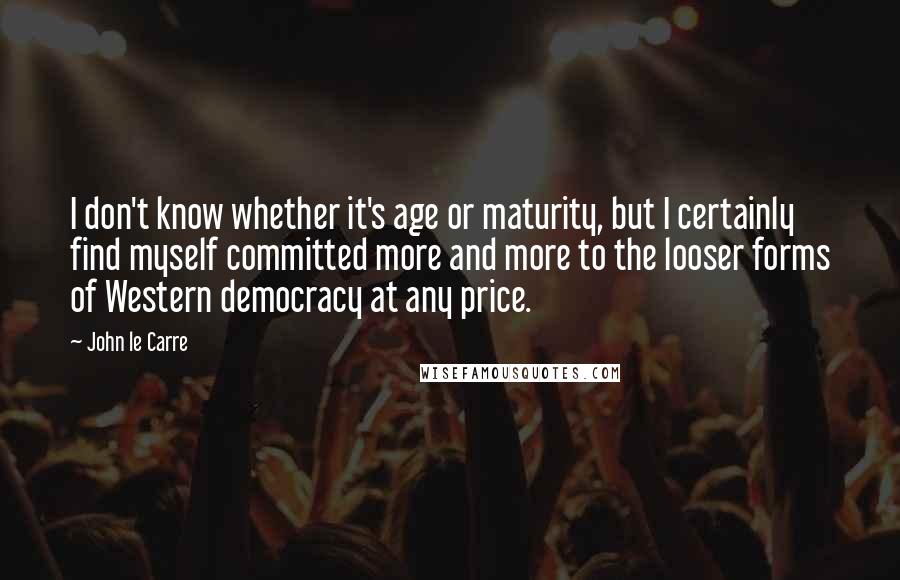 John Le Carre Quotes: I don't know whether it's age or maturity, but I certainly find myself committed more and more to the looser forms of Western democracy at any price.