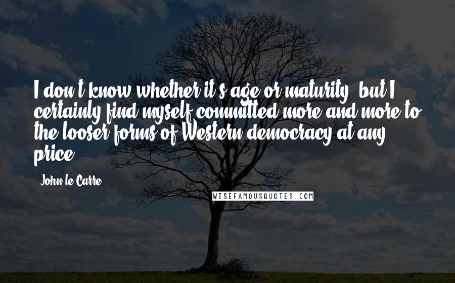 John Le Carre Quotes: I don't know whether it's age or maturity, but I certainly find myself committed more and more to the looser forms of Western democracy at any price.