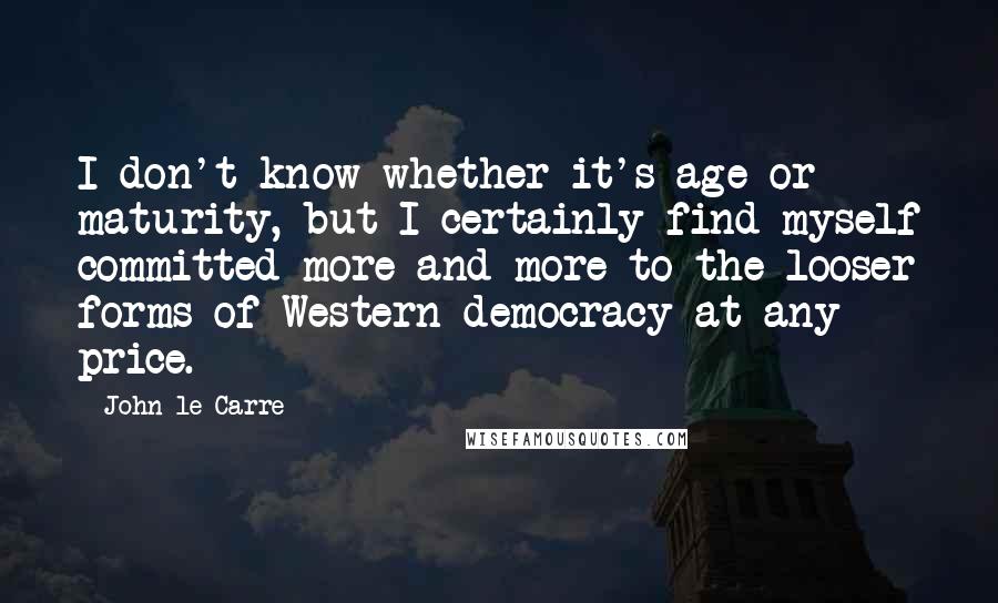 John Le Carre Quotes: I don't know whether it's age or maturity, but I certainly find myself committed more and more to the looser forms of Western democracy at any price.