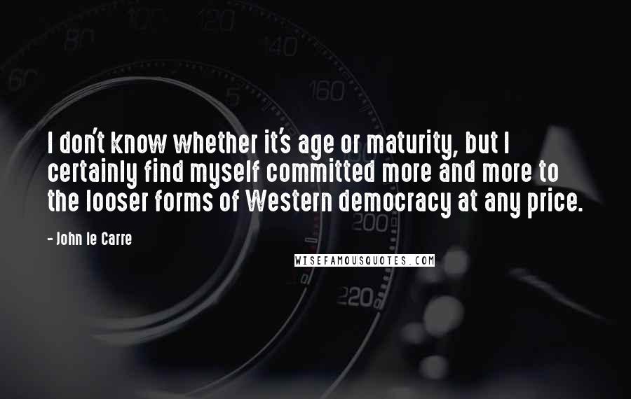 John Le Carre Quotes: I don't know whether it's age or maturity, but I certainly find myself committed more and more to the looser forms of Western democracy at any price.