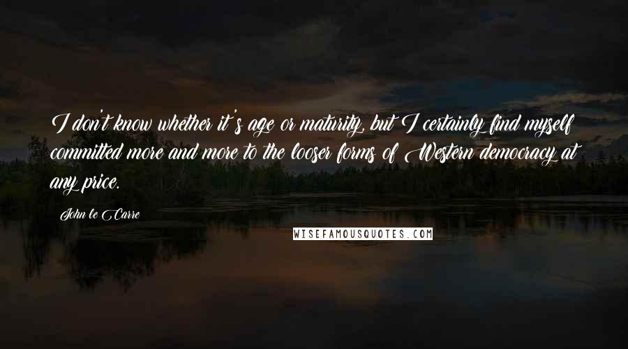 John Le Carre Quotes: I don't know whether it's age or maturity, but I certainly find myself committed more and more to the looser forms of Western democracy at any price.