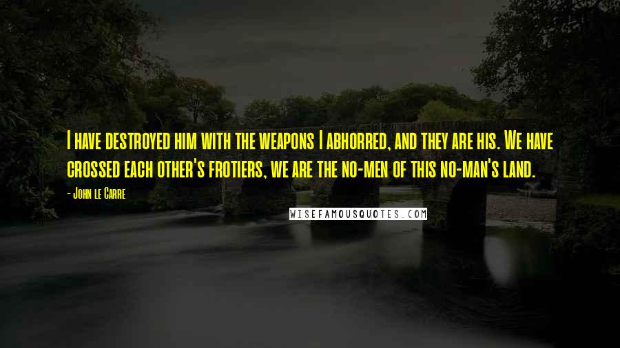 John Le Carre Quotes: I have destroyed him with the weapons I abhorred, and they are his. We have crossed each other's frotiers, we are the no-men of this no-man's land.