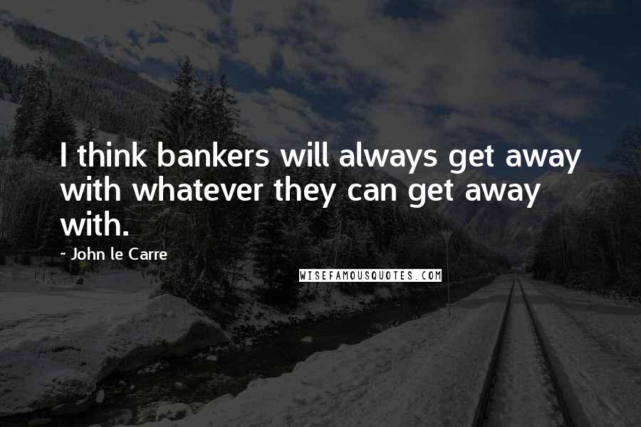 John Le Carre Quotes: I think bankers will always get away with whatever they can get away with.