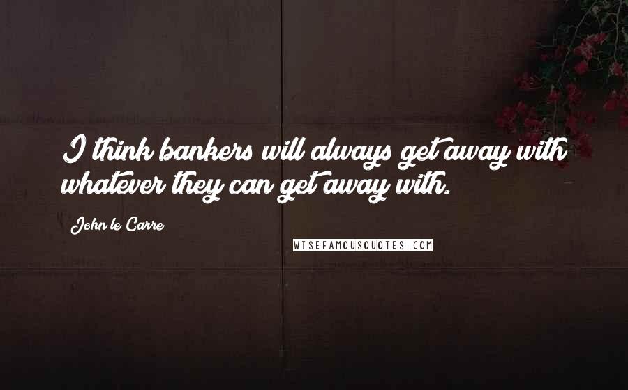 John Le Carre Quotes: I think bankers will always get away with whatever they can get away with.