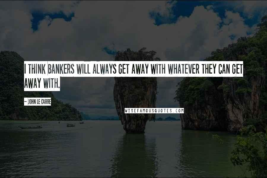 John Le Carre Quotes: I think bankers will always get away with whatever they can get away with.