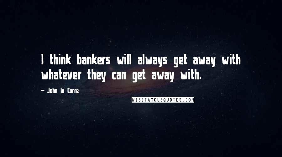 John Le Carre Quotes: I think bankers will always get away with whatever they can get away with.