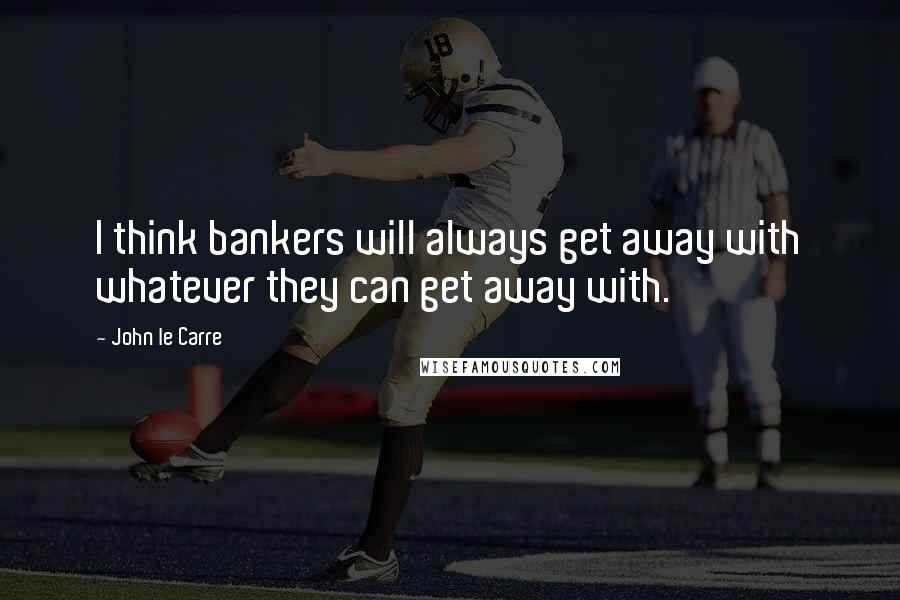 John Le Carre Quotes: I think bankers will always get away with whatever they can get away with.