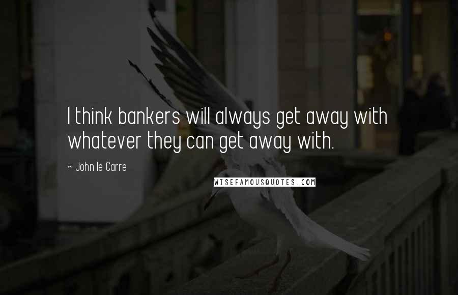 John Le Carre Quotes: I think bankers will always get away with whatever they can get away with.