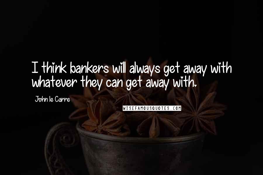 John Le Carre Quotes: I think bankers will always get away with whatever they can get away with.