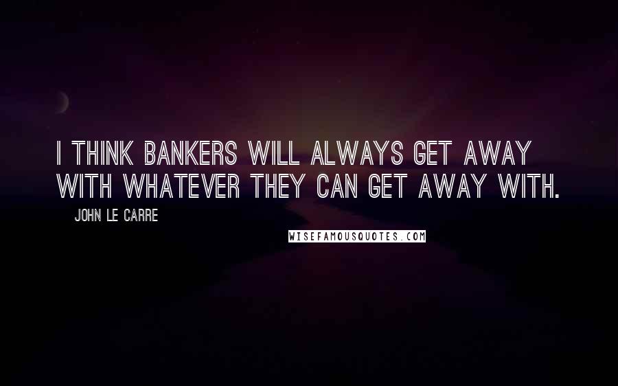 John Le Carre Quotes: I think bankers will always get away with whatever they can get away with.