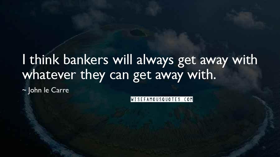 John Le Carre Quotes: I think bankers will always get away with whatever they can get away with.