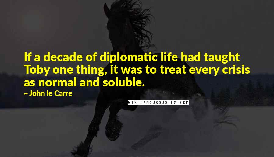 John Le Carre Quotes: If a decade of diplomatic life had taught Toby one thing, it was to treat every crisis as normal and soluble.