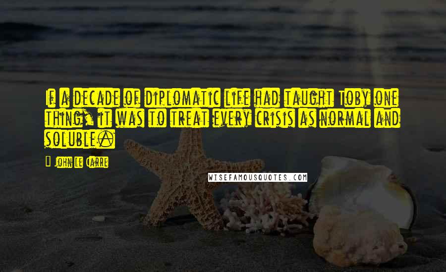 John Le Carre Quotes: If a decade of diplomatic life had taught Toby one thing, it was to treat every crisis as normal and soluble.