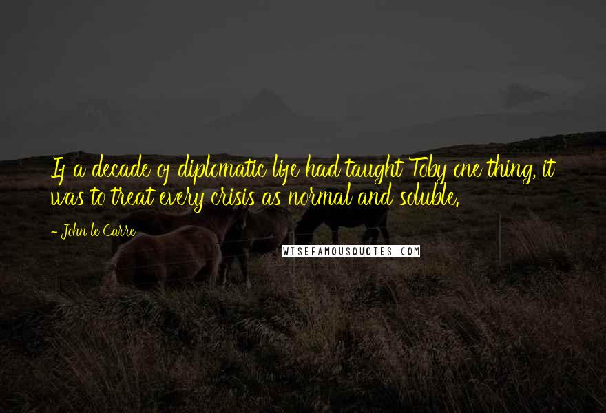 John Le Carre Quotes: If a decade of diplomatic life had taught Toby one thing, it was to treat every crisis as normal and soluble.