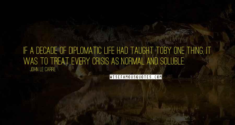 John Le Carre Quotes: If a decade of diplomatic life had taught Toby one thing, it was to treat every crisis as normal and soluble.