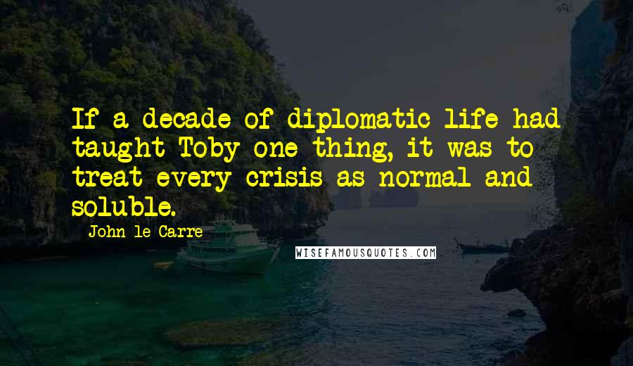 John Le Carre Quotes: If a decade of diplomatic life had taught Toby one thing, it was to treat every crisis as normal and soluble.