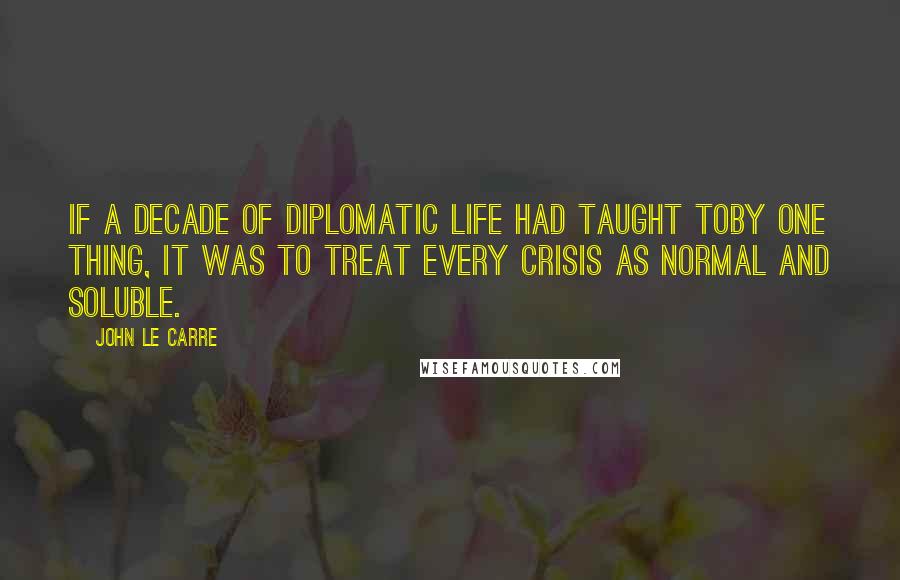 John Le Carre Quotes: If a decade of diplomatic life had taught Toby one thing, it was to treat every crisis as normal and soluble.