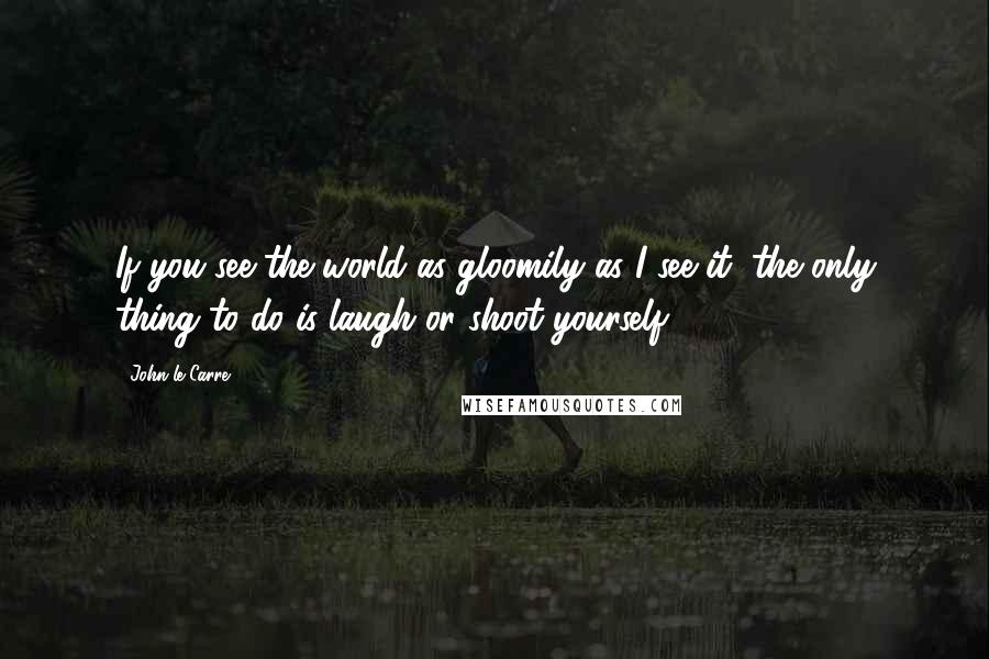 John Le Carre Quotes: If you see the world as gloomily as I see it, the only thing to do is laugh or shoot yourself.