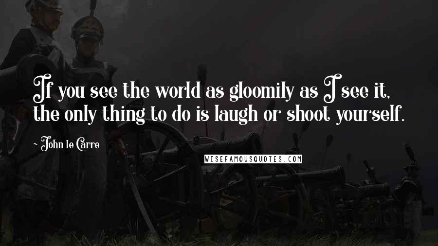 John Le Carre Quotes: If you see the world as gloomily as I see it, the only thing to do is laugh or shoot yourself.
