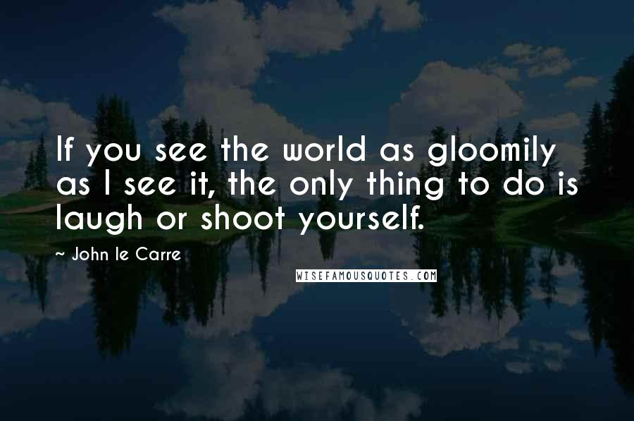 John Le Carre Quotes: If you see the world as gloomily as I see it, the only thing to do is laugh or shoot yourself.