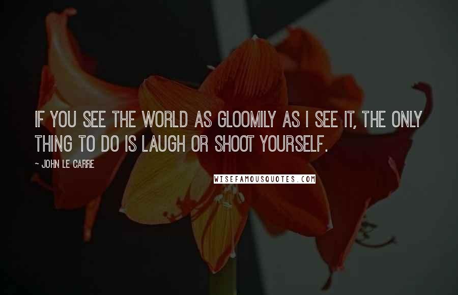 John Le Carre Quotes: If you see the world as gloomily as I see it, the only thing to do is laugh or shoot yourself.