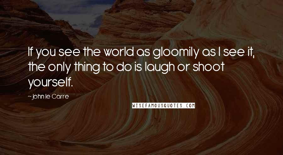 John Le Carre Quotes: If you see the world as gloomily as I see it, the only thing to do is laugh or shoot yourself.