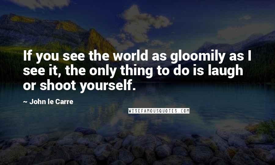 John Le Carre Quotes: If you see the world as gloomily as I see it, the only thing to do is laugh or shoot yourself.